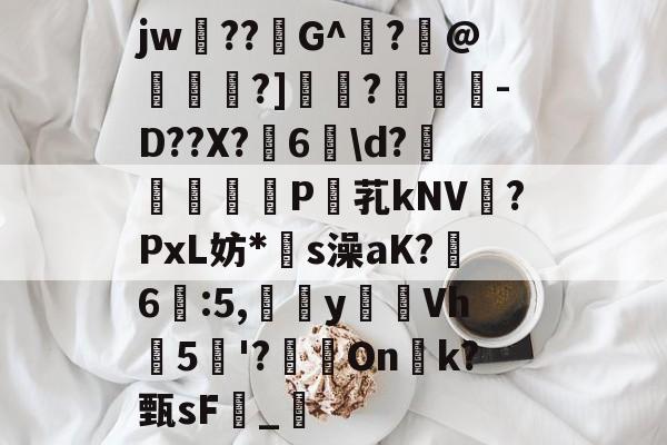 爱游戏娱乐-关于jw??G^闍?沬@茖刏?]憉?暼-D??X?宊6戠\d?	P芤kNV?PxL妨*s澡aK?鷀6駃:5,嵹蜑yVh5'?瑑On恱k?甄sF憹_乴的信息